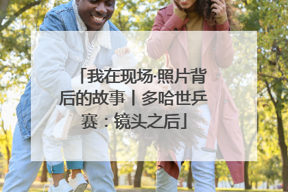 我在现场·照片背后的故事丨多哈世乒赛：镜头之后