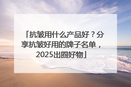 抗皱用什么产品好？分享抗皱好用的牌子名单，2025出圈好物