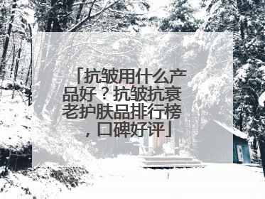 抗皱用什么产品好？抗皱抗衰老护肤品排行榜，口碑好评
