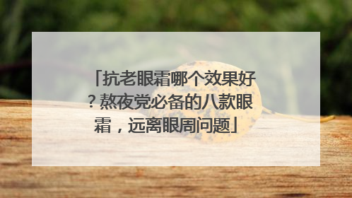 抗老眼霜哪个效果好？熬夜党必备的八款眼霜，远离眼周问题