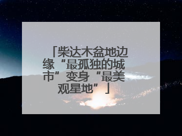 柴达木盆地边缘“最孤独的城市”变身“最美观星地”