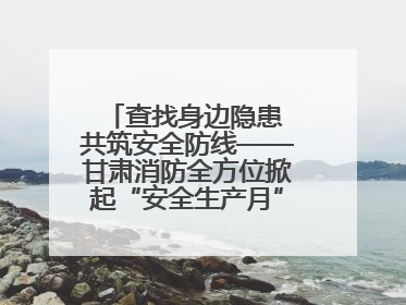 查找身边隐患 共筑安全防线——甘肃消防全方位掀起“安全生产月”活动热潮