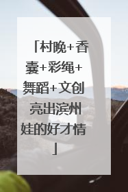 村晚+香囊+彩绳+舞蹈+文创 亮出滨州娃的好才情