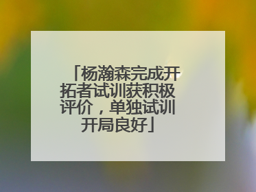 杨瀚森完成开拓者试训获积极评价，单独试训开局良好