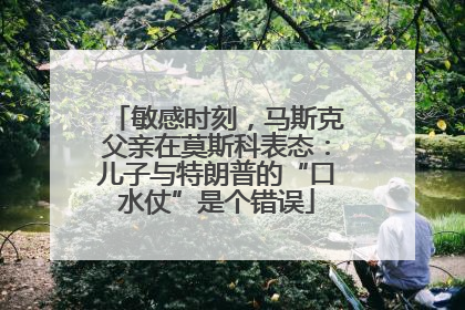 敏感时刻，马斯克父亲在莫斯科表态：儿子与特朗普的“口水仗”是个错误