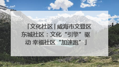 文化社区│威海市文登区东城社区：文化“引擎”驱动 幸福社区“加速跑”