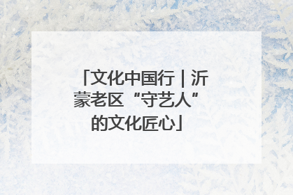 文化中国行｜沂蒙老区“守艺人”的文化匠心