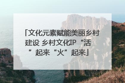 文化元素赋能美丽乡村建设 乡村文化IP“活”起来“火”起来