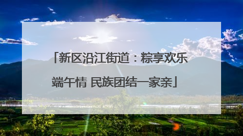 新区沿江街道：粽享欢乐端午情 民族团结一家亲