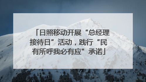日照移动开展“总经理接待日”活动，践行“民有所呼我必有应”承诺