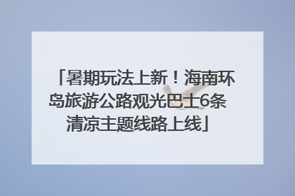 暑期玩法上新！海南环岛旅游公路观光巴士6条清凉主题线路上线