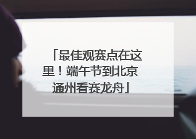 最佳观赛点在这里！端午节到北京通州看赛龙舟