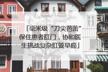 毫米级“刀尖芭蕾”保住患者肛门，协和医生挑战复杂肛管早癌