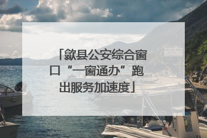 歙县公安综合窗口“一窗通办”跑出服务加速度
