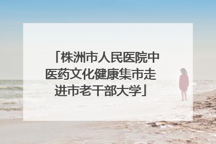 株洲市人民医院中医药文化健康集市走进市老干部大学
