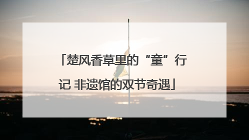 楚风香草里的“童”行记 非遗馆的双节奇遇