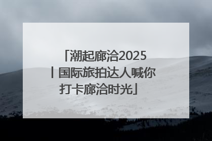 潮起廊洽2025丨国际旅拍达人喊你打卡廊洽时光