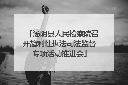 汤阴县人民检察院召开趋利性执法司法监督专项活动推进会