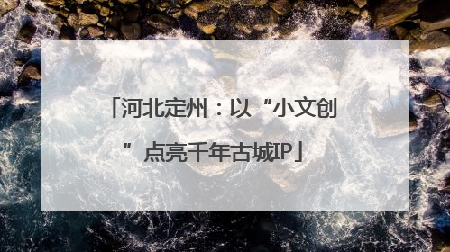 河北定州：以“小文创”点亮千年古城IP