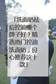 洗面奶祛痘控油哪个牌子好？精选热门控油洗面奶，良心推荐这十款