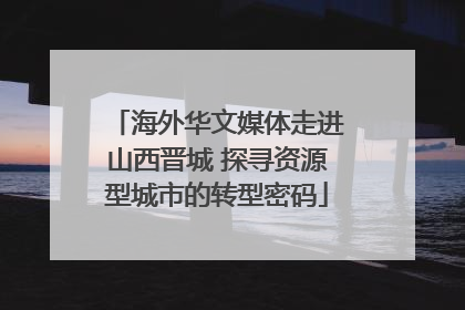 海外华文媒体走进山西晋城 探寻资源型城市的转型密码