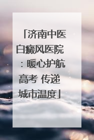 济南中医白癜风医院：暖心护航高考 传递城市温度
