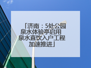 济南：5处公园泉水体验亭启用 泉水直饮入户工程加速推进