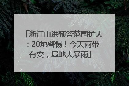 浙江山洪预警范围扩大：20地警惕！今天雨带有变，局地大暴雨