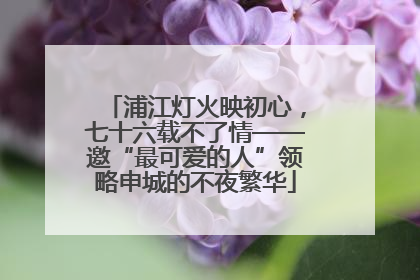 浦江灯火映初心，七十六载不了情——邀“最可爱的人”领略申城的不夜繁华