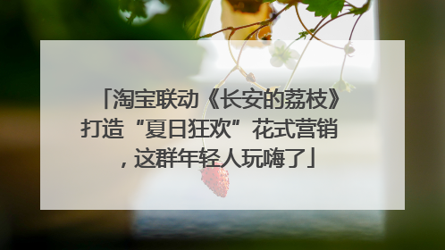 淘宝联动《长安的荔枝》打造“夏日狂欢”花式营销，这群年轻人玩嗨了