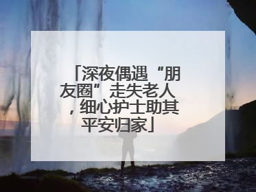 深夜偶遇“朋友圈”走失老人，细心护士助其平安归家