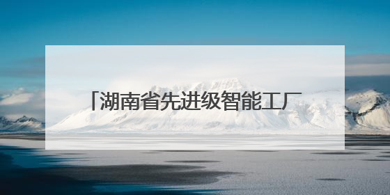 湖南省先进级智能工厂名单出炉 衡阳以32家工厂数量领跑全省