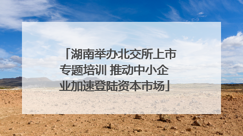 湖南举办北交所上市专题培训 推动中小企业加速登陆资本市场