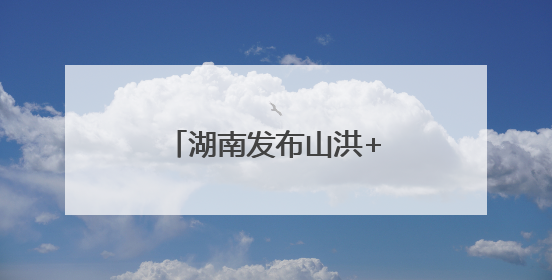 湖南发布山洪+地灾双预警！这些地方需要注意