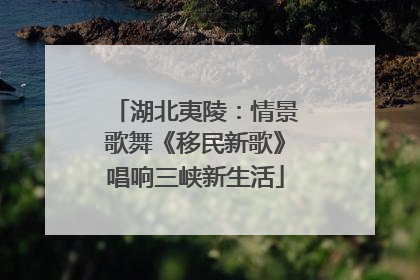 湖北夷陵：情景歌舞《移民新歌》唱响三峡新生活