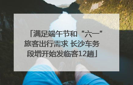 满足端午节和“六一”旅客出行需求 长沙车务段增开始发临客12趟