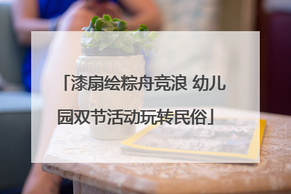 漆扇绘粽舟竞浪 幼儿园双节活动玩转民俗