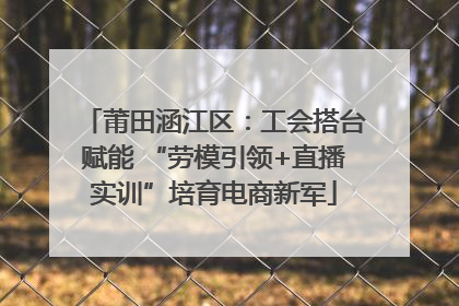 莆田涵江区：工会搭台赋能 “劳模引领+直播实训”培育电商新军
