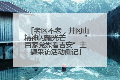 老区不老，井冈山精神闪耀光芒——“百家党媒看吉安”主题采访活动侧记