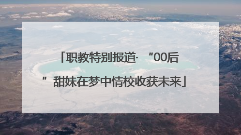 职教特别报道· “00后”甜妹在梦中情校收获未来