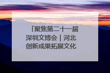 聚焦第二十一届深圳文博会｜河北创新成果拓展文化产业“朋友圈”