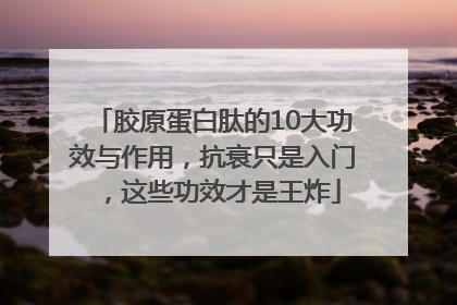 胶原蛋白肽的10大功效与作用，抗衰只是入门，这些功效才是王炸