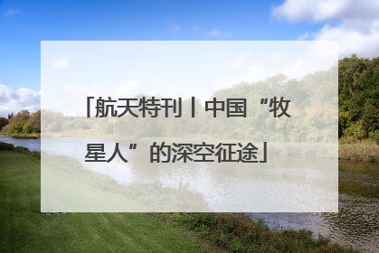 航天特刊丨中国“牧星人”的深空征途