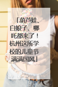 葫芦娃、白娘子、哪吒都来了！杭州这所学校的儿童节满满国风