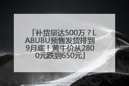 补货量达500万？LABUBU预售发货排到9月底！黄牛价从2800元跌到650元