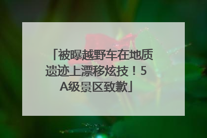 被曝越野车在地质遗迹上漂移炫技！5A级景区致歉