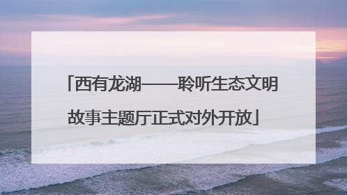 西有龙湖——聆听生态文明故事主题厅正式对外开放