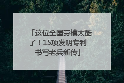 这位全国劳模太酷了！15项发明专利书写老兵新传