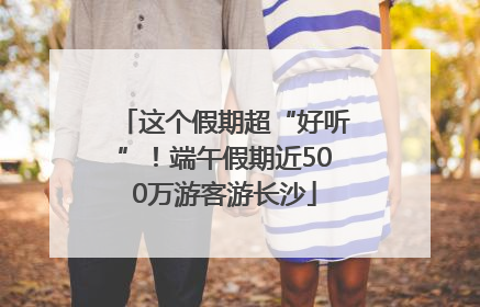 这个假期超“好听”！端午假期近500万游客游长沙