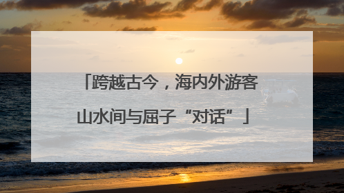 跨越古今，海内外游客山水间与屈子“对话”